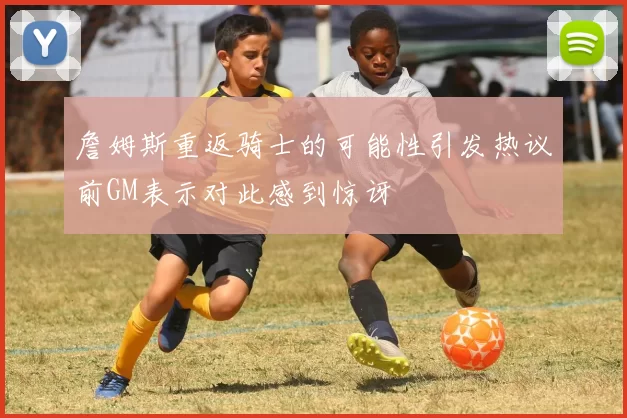 詹姆斯重返骑士的可能性引发热议前GM表示对此感到惊讶