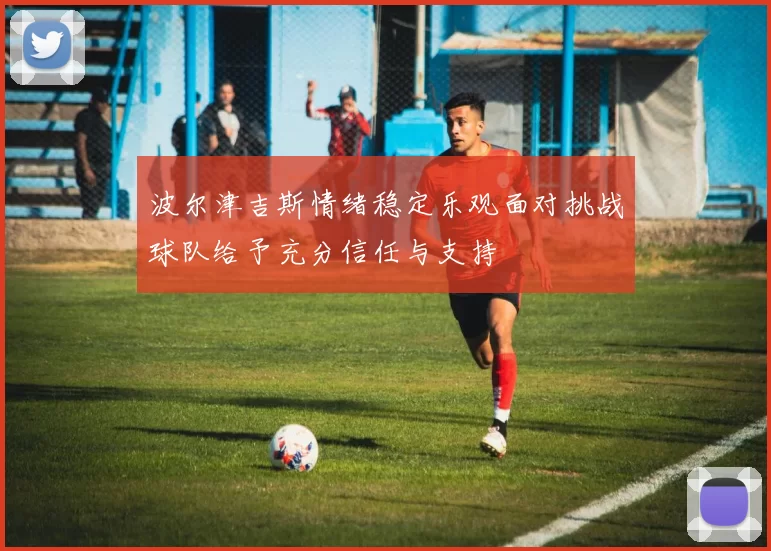 波尔津吉斯情绪稳定乐观面对挑战球队给予充分信任与支持
