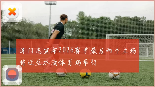 津门虎宣布2026赛季最后两个主场将迁至水滴体育场举行