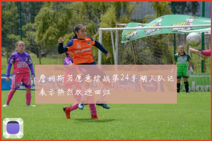 詹姆斯若愿意续战第24季湖人队记表示热烈欢迎回归