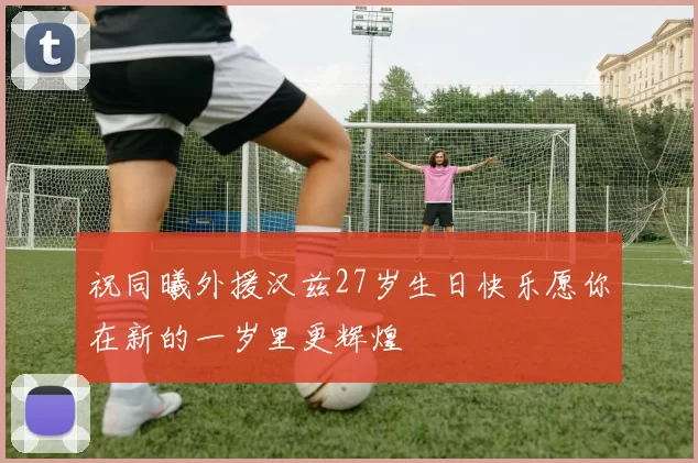 祝同曦外援汉兹27岁生日快乐愿你在新的一岁里更辉煌