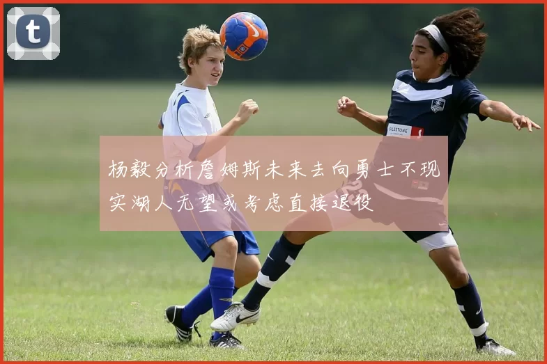 杨毅分析詹姆斯未来去向勇士不现实湖人无望或考虑直接退役