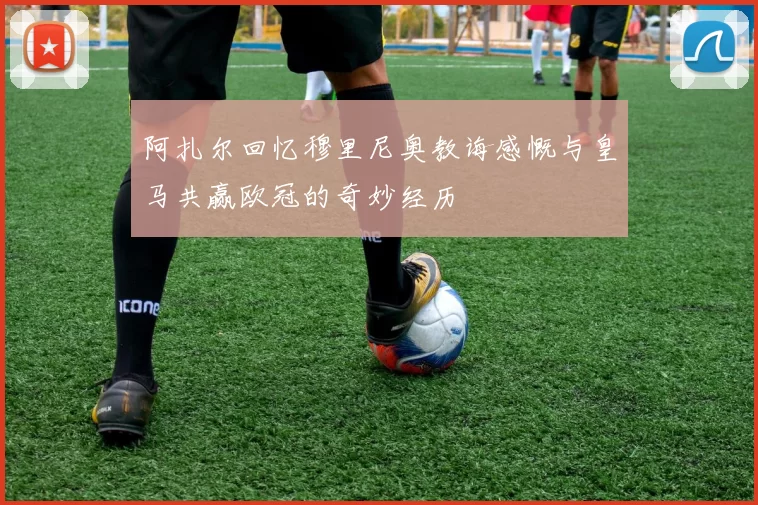 阿扎尔回忆穆里尼奥教诲感慨与皇马共赢欧冠的奇妙经历
