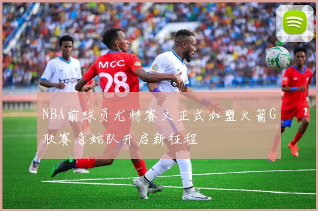 NBA前球员尤特赛文正式加盟火箭G联赛毒蛇队开启新征程