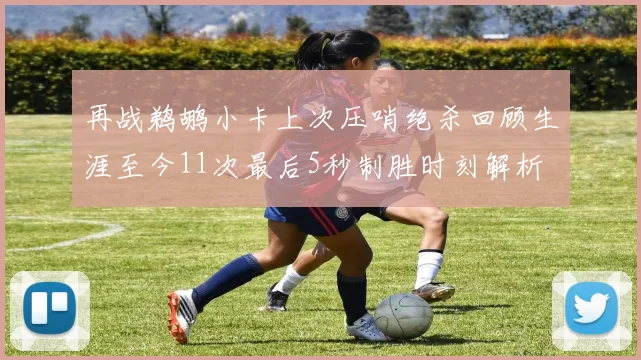再战鹈鹕小卡上次压哨绝杀回顾生涯至今11次最后5秒制胜时刻解析