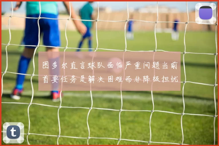 图多尔直言球队面临严重问题当前首要任务是解决困难而非降级担忧