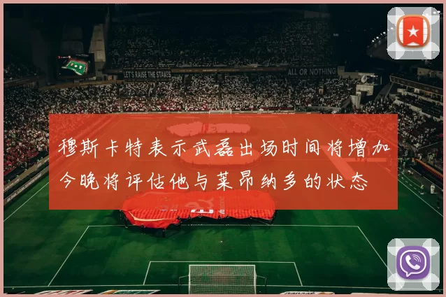 穆斯卡特表示武磊出场时间将增加今晚将评估他与莱昂纳多的状态
