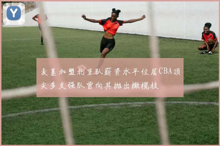 麦基加盟北京队薪资水平位居CBA顶尖多支强队曾向其抛出橄榄枝