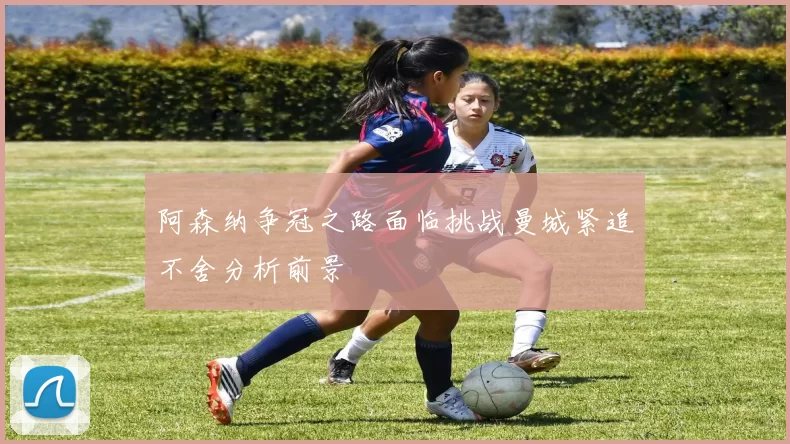 阿森纳争冠之路面临挑战曼城紧追不舍分析前景