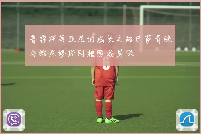 普雷斯蒂亚尼的成长之路巴萨青睐与维尼修斯同框照成屏保