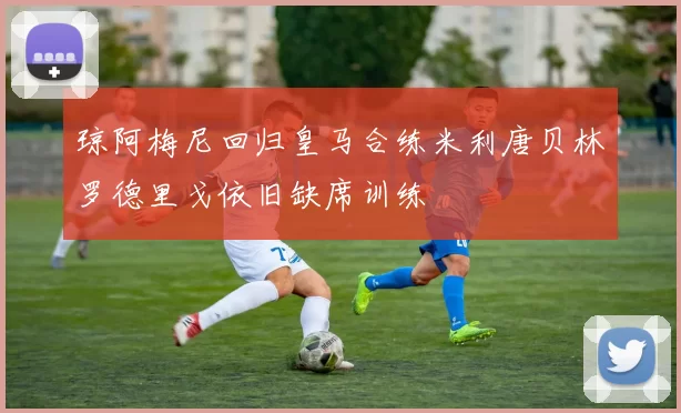 琼阿梅尼回归皇马合练米利唐贝林罗德里戈依旧缺席训练