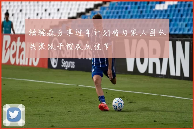 杨瀚森分享过年计划将与家人团队共聚饺子馆欢庆佳节