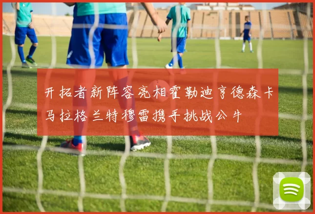 开拓者新阵容亮相霍勒迪亨德森卡马拉格兰特穆雷携手挑战公牛