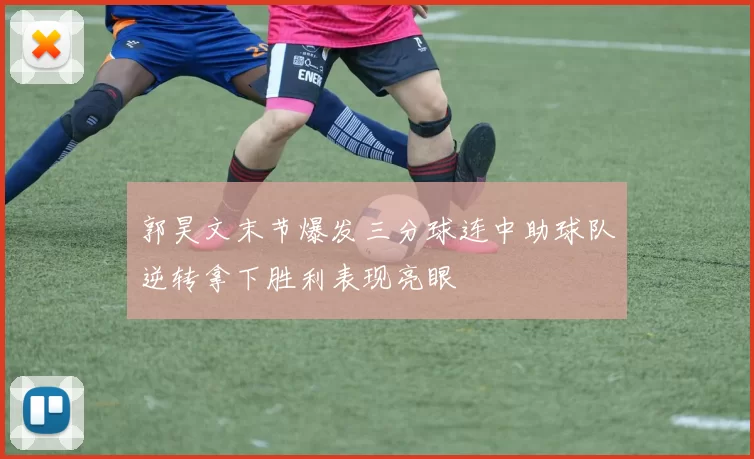 郭昊文末节爆发三分球连中助球队逆转拿下胜利表现亮眼