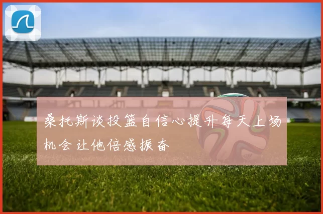 桑托斯谈投篮自信心提升每天上场机会让他倍感振奋