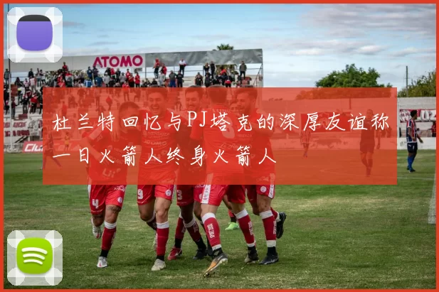杜兰特回忆与PJ塔克的深厚友谊称一日火箭人终身火箭人