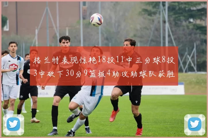格兰特表现惊艳18投11中三分球8投3中砍下30分9篮板4助攻助球队获胜