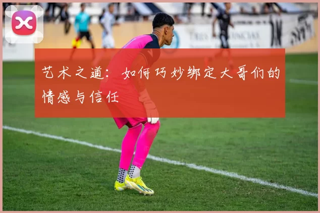 艺术之道：如何巧妙绑定大哥们的情感与信任