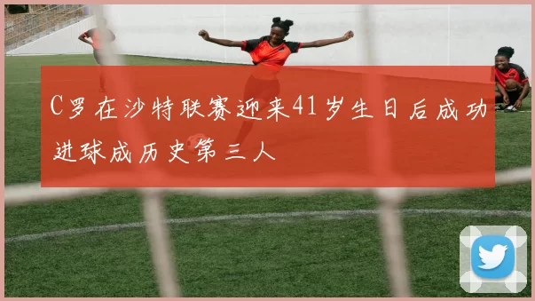 C罗在沙特联赛迎来41岁生日后成功进球成历史第三人