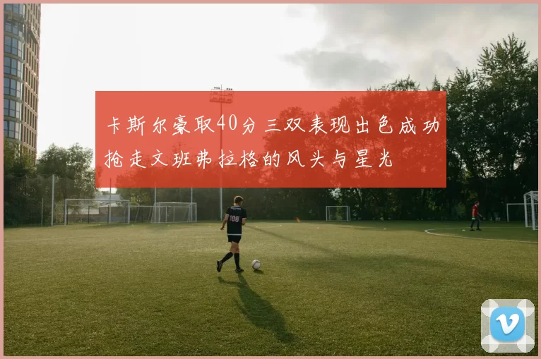 卡斯尔豪取40分三双表现出色成功抢走文班弗拉格的风头与星光