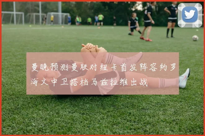 曼晚预测曼联对纽卡首发阵容约罗海文中卫搭档马兹拉维出战