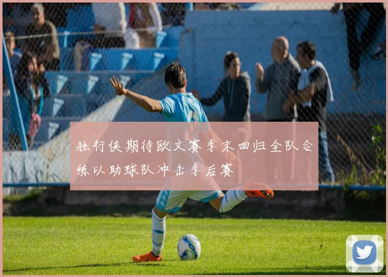 独行侠期待欧文赛季末回归全队合练以助球队冲击季后赛